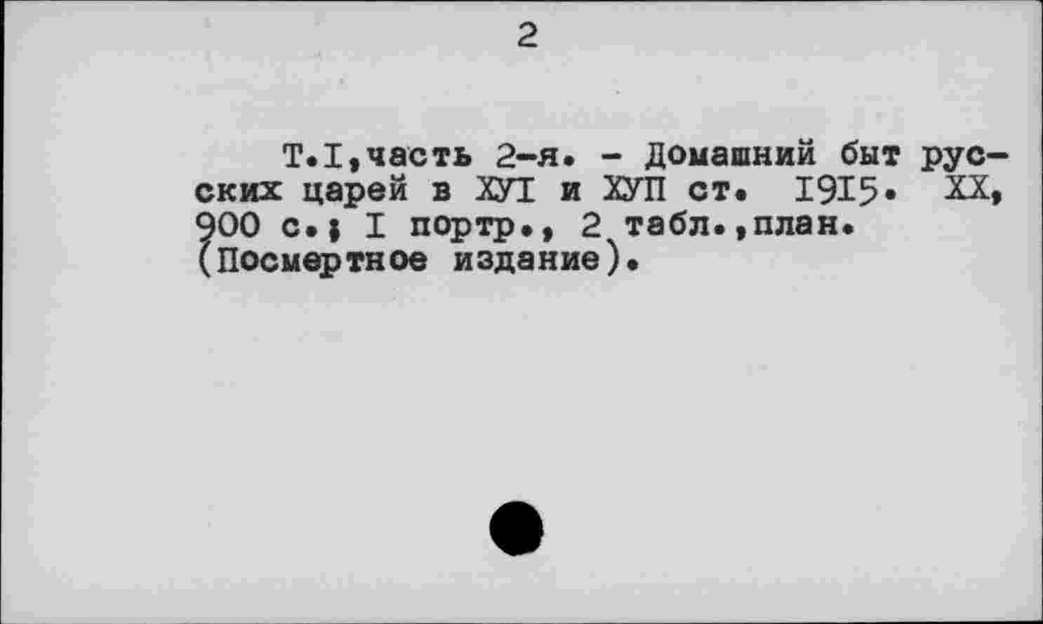 ﻿2
T.I»часть 2-я. - Домашний быт русских царей в ХУТ и ХУП ст. 1915« XX, 900 с.| I портр.» 2 табл.,план. (Посмертное издание).